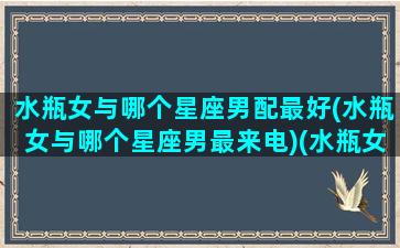 水瓶女与哪个星座男配最好(水瓶女与哪个星座男最来电)(水瓶女和哪个星座男匹配)