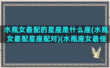 水瓶女最配的星座是什么座(水瓶女最配星座配对)(水瓶座女最佳匹配星座)