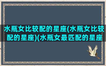 水瓶女比较配的星座(水瓶女比较配的星座)(水瓶女最匹配的星座是什么)