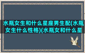 水瓶女生和什么星座男生配(水瓶女生什么性格)(水瓶女和什么星座的男生配)