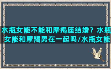 水瓶女能不能和摩羯座结婚？水瓶女能和摩羯男在一起吗/水瓶女能不能和摩羯座结婚？水瓶女能和摩羯男在一起吗-我的网站