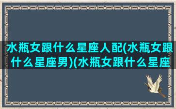 水瓶女跟什么星座人配(水瓶女跟什么星座男)(水瓶女跟什么星座最配对指数)