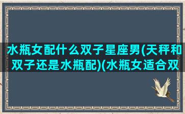 水瓶女配什么双子星座男(天秤和双子还是水瓶配)(水瓶女适合双子男还是天秤男)