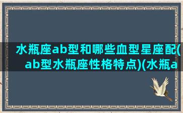 水瓶座ab型和哪些血型星座配(ab型水瓶座性格特点)(水瓶ab型血的女生特点)