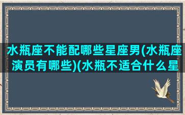 水瓶座不能配哪些星座男(水瓶座演员有哪些)(水瓶不适合什么星座)