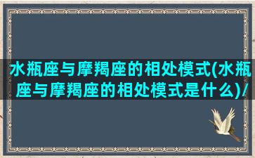 水瓶座与摩羯座的相处模式(水瓶座与摩羯座的相处模式是什么)/水瓶座与摩羯座的相处模式(水瓶座与摩羯座的相处模式是什么)-我的网站