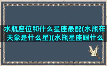 水瓶座位和什么星座最配(水瓶在天象是什么星)(水瓶星座跟什么星座天生一对)