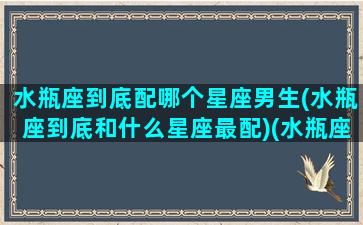 水瓶座到底配哪个星座男生(水瓶座到底和什么星座最配)(水瓶座跟什么星座男最配)