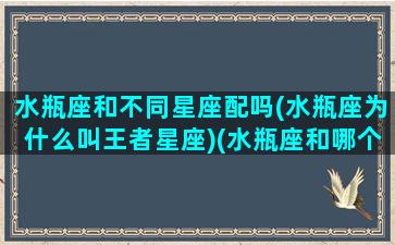 水瓶座和不同星座配吗(水瓶座为什么叫王者星座)(水瓶座和哪个星座更配一点)