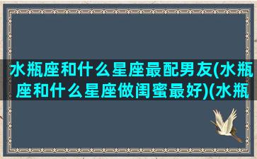 水瓶座和什么星座最配男友(水瓶座和什么星座做闺蜜最好)(水瓶跟什么星座最配当情侣)