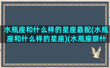 水瓶座和什么样的星座最配(水瓶座和什么样的星座)(水瓶座跟什么星座比较配)