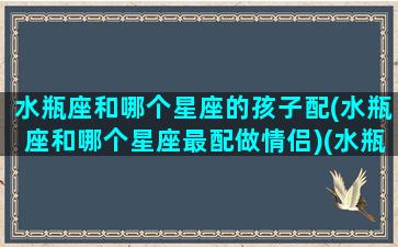 水瓶座和哪个星座的孩子配(水瓶座和哪个星座最配做情侣)(水瓶座跟哪个星座更配)