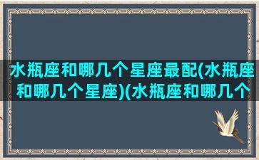 水瓶座和哪几个星座最配(水瓶座和哪几个星座)(水瓶座和哪几个星座合得来)