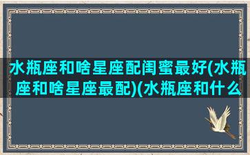 水瓶座和啥星座配闺蜜最好(水瓶座和啥星座最配)(水瓶座和什么星座闺蜜)