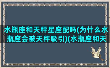 水瓶座和天秤星座配吗(为什么水瓶座会被天秤吸引)(水瓶座和天秤座匹配吗)