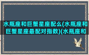 水瓶座和巨蟹星座配么(水瓶座和巨蟹星座最配对指数)(水瓶座和巨蟹座的匹配程度)