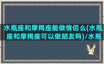 水瓶座和摩羯座能做情侣么(水瓶座和摩羯座可以做朋友吗)/水瓶座和摩羯座能做情侣么(水瓶座和摩羯座可以做朋友吗)-我的网站