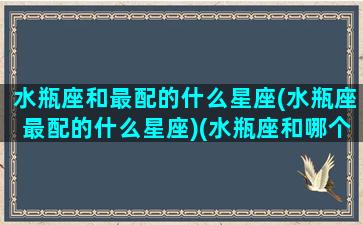 水瓶座和最配的什么星座(水瓶座最配的什么星座)(水瓶座和哪个最配)