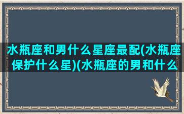 水瓶座和男什么星座最配(水瓶座保护什么星)(水瓶座的男和什么星座女最配)