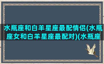 水瓶座和白羊星座最配情侣(水瓶座女和白羊星座最配对)(水瓶座和白羊座最配吗)