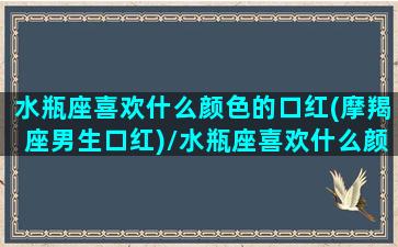 水瓶座喜欢什么颜色的口红(摩羯座男生口红)/水瓶座喜欢什么颜色的口红(摩羯座男生口红)-我的网站