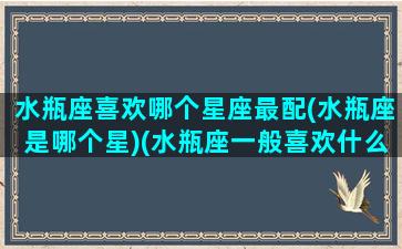 水瓶座喜欢哪个星座最配(水瓶座是哪个星)(水瓶座一般喜欢什么星座)