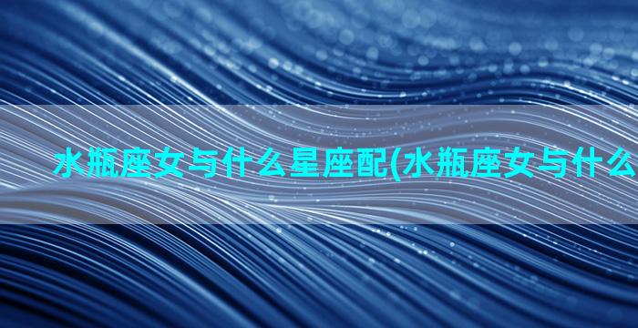 水瓶座女与什么星座配(水瓶座女与什么星座最合)