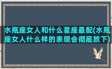 水瓶座女人和什么星座最配(水瓶座女人什么样的表现会彻底放下)(水瓶座女的和什么星座最相配)