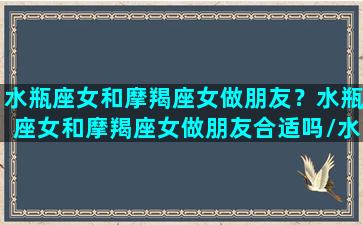 水瓶座女和摩羯座女做朋友？水瓶座女和摩羯座女做朋友合适吗/水瓶座女和摩羯座女做朋友？水瓶座女和摩羯座女做朋友合适吗-我的网站