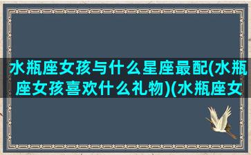 水瓶座女孩与什么星座最配(水瓶座女孩喜欢什么礼物)(水瓶座女生与什么星座女生最合得来)