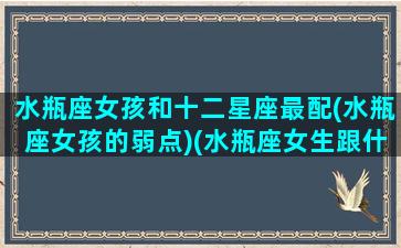 水瓶座女孩和十二星座最配(水瓶座女孩的弱点)(水瓶座女生跟什么星座配)