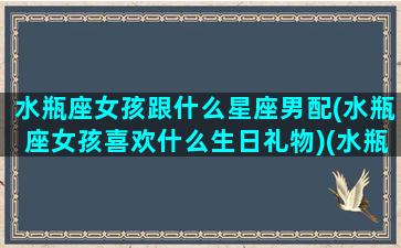 水瓶座女孩跟什么星座男配(水瓶座女孩喜欢什么生日礼物)(水瓶座女生和什么星座男生最配对指数)