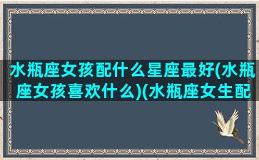 水瓶座女孩配什么星座最好(水瓶座女孩喜欢什么)(水瓶座女生配什么座)