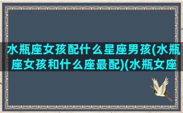 水瓶座女孩配什么星座男孩(水瓶座女孩和什么座最配)(水瓶女座配什么星座男生)