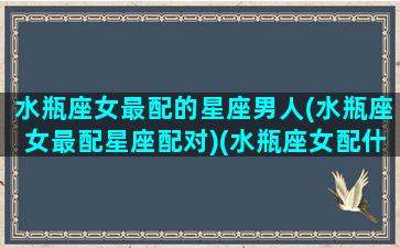 水瓶座女最配的星座男人(水瓶座女最配星座配对)(水瓶座女配什么星座男最合适婚姻)