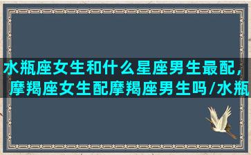 水瓶座女生和什么星座男生最配，摩羯座女生配摩羯座男生吗/水瓶座女生和什么星座男生最配，摩羯座女生配摩羯座男生吗-我的网站