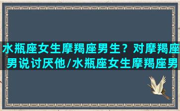 水瓶座女生摩羯座男生？对摩羯座男说讨厌他/水瓶座女生摩羯座男生？对摩羯座男说讨厌他-我的网站