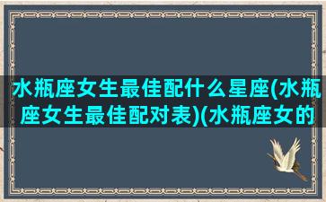 水瓶座女生最佳配什么星座(水瓶座女生最佳配对表)(水瓶座女的最佳配对星座)