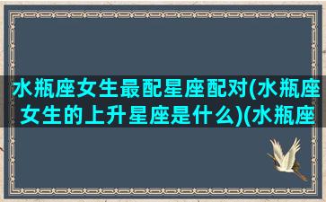 水瓶座女生最配星座配对(水瓶座女生的上升星座是什么)(水瓶座的上升星座是哪个星座)