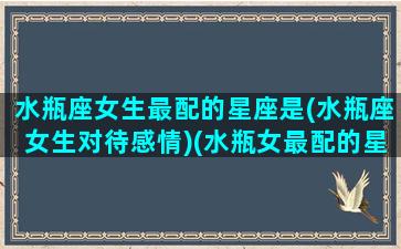 水瓶座女生最配的星座是(水瓶座女生对待感情)(水瓶女最配的星座是什么星座配对)