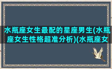 水瓶座女生最配的星座男生(水瓶座女生性格超准分析)(水瓶座女生和什么星座男生最配对指数)