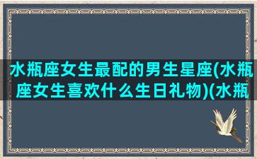 水瓶座女生最配的男生星座(水瓶座女生喜欢什么生日礼物)(水瓶座女生配什么星座男生好)