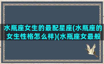 水瓶座女生的最配星座(水瓶座的女生性格怎么样)(水瓶座女最般配的星座)