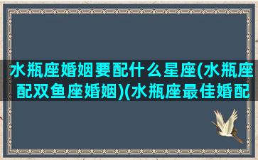 水瓶座婚姻要配什么星座(水瓶座配双鱼座婚姻)(水瓶座最佳婚配)