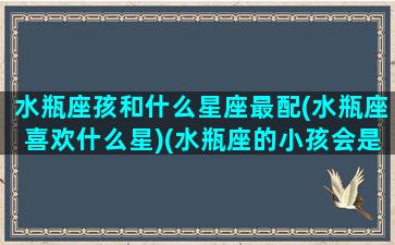 水瓶座孩和什么星座最配(水瓶座喜欢什么星)(水瓶座的小孩会是什么样的)