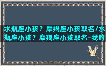 水瓶座小孩？摩羯座小孩取名/水瓶座小孩？摩羯座小孩取名-我的网站(水瓶座宝宝适合的小名)