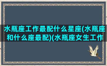 水瓶座工作最配什么星座(水瓶座和什么座最配)(水瓶座女生工作和什么星座搭配)