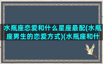 水瓶座恋爱和什么星座最配(水瓶座男生的恋爱方式)(水瓶座和什么星座的男生最配结婚)