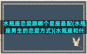 水瓶座恋爱跟哪个星座最配(水瓶座男生的恋爱方式)(水瓶座和什么星座恋爱)