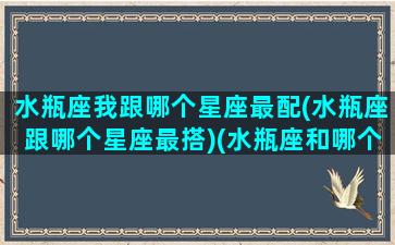 水瓶座我跟哪个星座最配(水瓶座跟哪个星座最搭)(水瓶座和哪个星座更搭配)